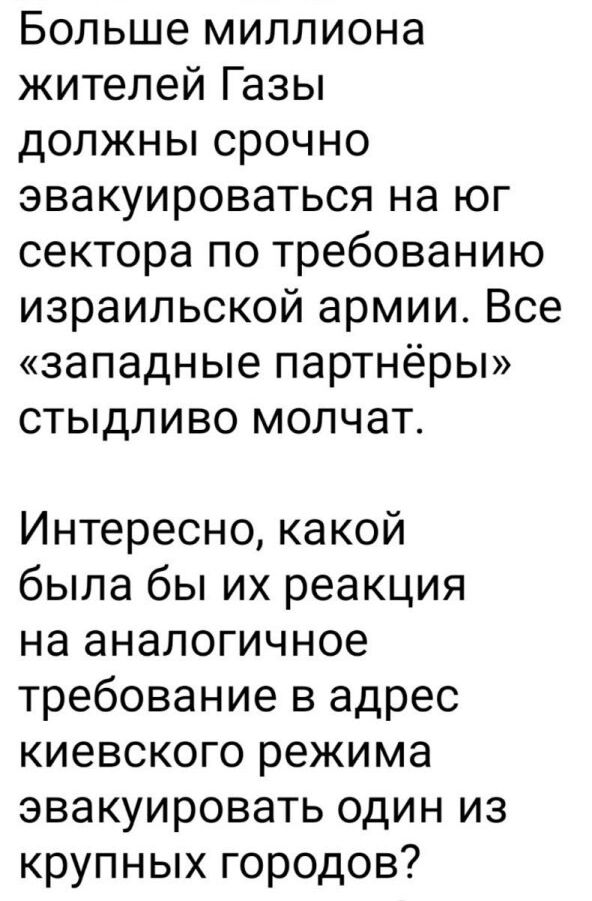 Больше миллиона жителей Газы должны срочно эвакуироваться на юг сектора по требованию израильской армии Все западные партнёры стыдливо молчат Интересно какой была бы их реакция на аналогичное требование в адрес киевского режима эвакуировать один из крупных городов