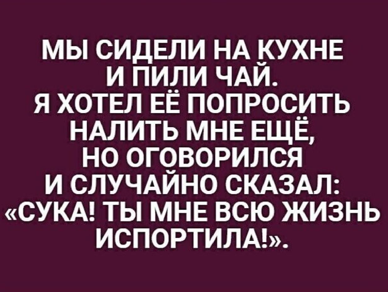 МЫ СИДЕЛИ НА КУХНЕ И ПИ_ЛИ ЧАЙ Я ХОТЕЛ ЕЁ ПОПРОС_ИТЬ НАЛИТЬ МНЕ ЕЩЕ НО ОГЧВОРИЛСЯ И СЛУЧАИНО СКАЗАЛ СУКА ТЫ МНЕ ВСЮ ЖИЗНЬ ИСПОРТИЛА