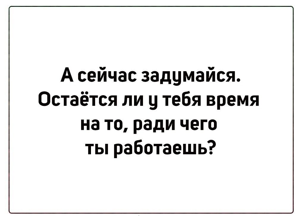 А сейчас задумайся Остаётся ли ц тебя время на то ради чего ты работаешь