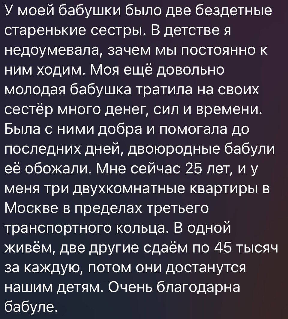 У моей бабушки было две бездетные старенькие сестры В детстве я недоумевала зачем мы постоянно к ним ходим Моя ещё довольно молодая бабушка тратила на своих сестёр много денег сил и времени Была с ними добра и помогала до последних дней двоюродные бабули её обожали Мне сейчас 25 лет и у меня три двухкомнатные квартиры в Москве в пределах третьего транспортного кольца В одной живём две другие сдаём