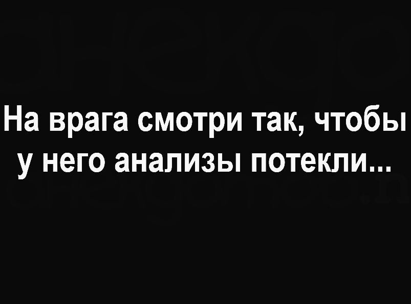 На врага смотри так чтобы у него анализы потекли