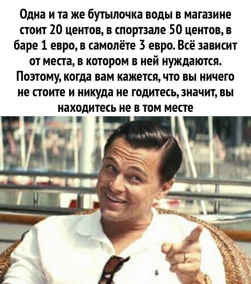 Одна и та же бутылочка воды в магазине стоит 10 центов в спортзале 50 центов баре 1 евро в самолёте 3 евро Всё зависит от месга в котором в ней нуждаются Поэтому когда вам кажетсячто вы ничего не стоите и никуда не годитесьдначит вы находитесь не в том месте и г 1 и