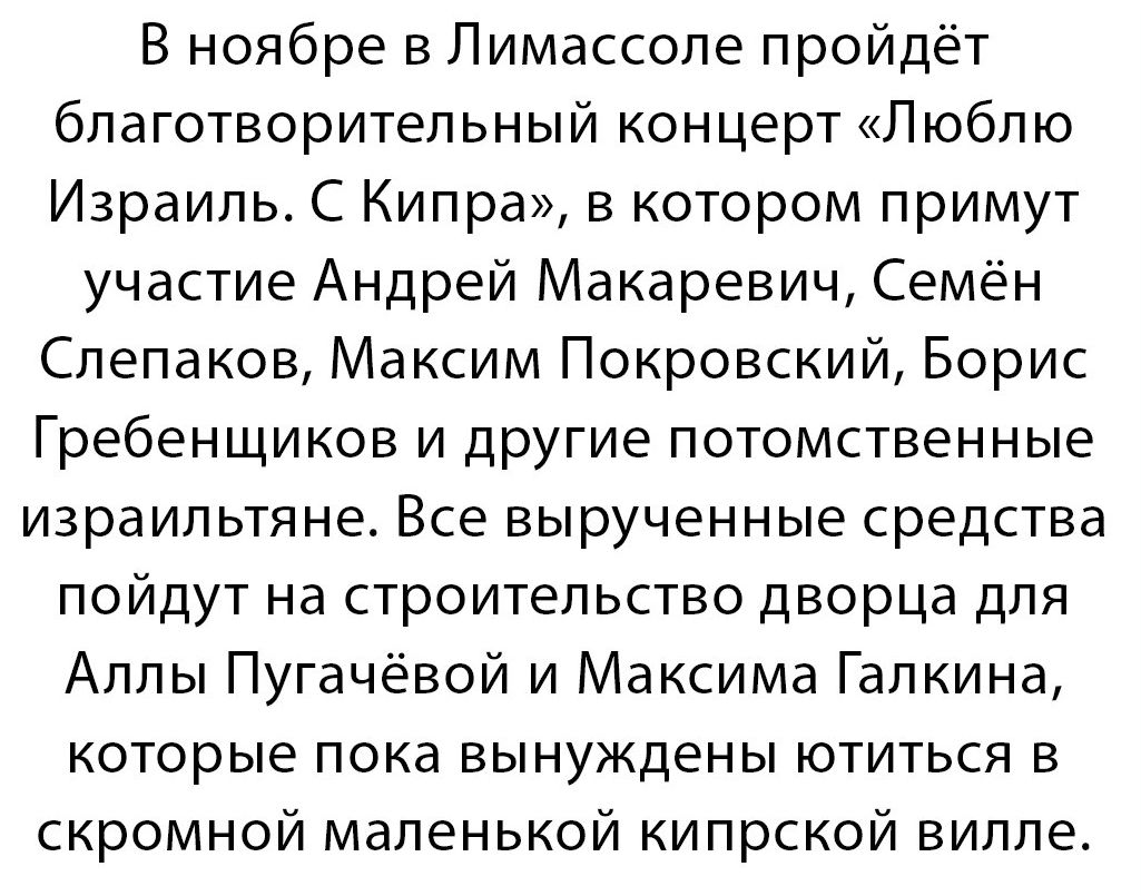 В ноябре в Пимассопе пройдёт благотворитепьный концерт Люблю Израиль С Кипра в котором примут участие Андрей Макаревич Семён Слепаков Максим Покровский Борис Гребенщиков и другие потомственные израильтяне Все вырученные средства пойдут на строительство дворца для Аллы Пугачёвой и Максима Галкина которые пока вынуждены ютиться в скромной маленькой кипрской вилле