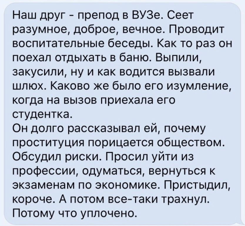 Наш друг препод в ВУЗе Свет разумное доброе вечное Проводит воспитательные беседы Как то раз он поехал отдыхать в баню Выпили закусили ну и как водится вызвали шлюх Каково же было его изумление когда на вызов приехала его студентка Он долго рассказывал ей почему проституция порицается обществом Обсудип риски Просил уйти из профессии вдуматься вернуться к экзаменам по экономике Пристыдип корочев А 