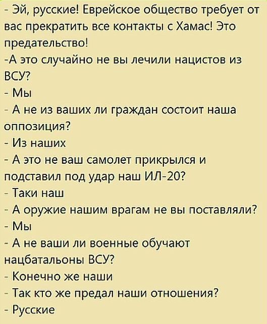 Эй русские Еврейское общество требует от вас прекратить все контакты с Хамас Это предательство А это случайно не вы лечили нацистов из ВСУ Мы _ А не из ваших ли граждан состоит наша оппозиция Из наших А это не ваш самолет прикрылся и подставил под удар наш ИЛ 20 _ Таки наш _ А оружие нашим врагам не вы поставляли Мы А не ваши ли военные обучают нацбатальоны ВСУ Конечно Же наши Так кто же предал на