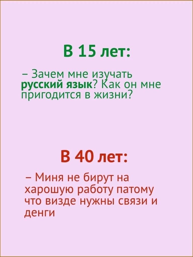 В 15 лет Зачем мне из чать русским язык ак он мне пригодится в жизни В 40 лет Миня не бирут на харошую работу патому что визде нужны связи и денги