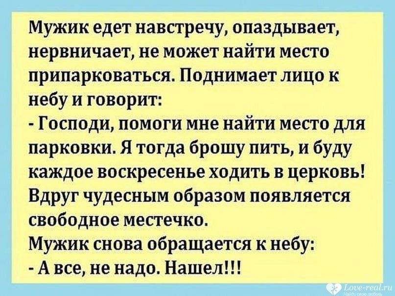 Мужик едет навстречу опаздывает нервничает не может найти место припарковаться Поднимает лицо к небу и говорит Господи помоги мне найти место для парковки Я тогда брошу пить и буду каждое воскресенье ходить в церковь Вдруг чудесным образом появляется свободное местечко Мужик снова обращается к небу А все не надо Нашел