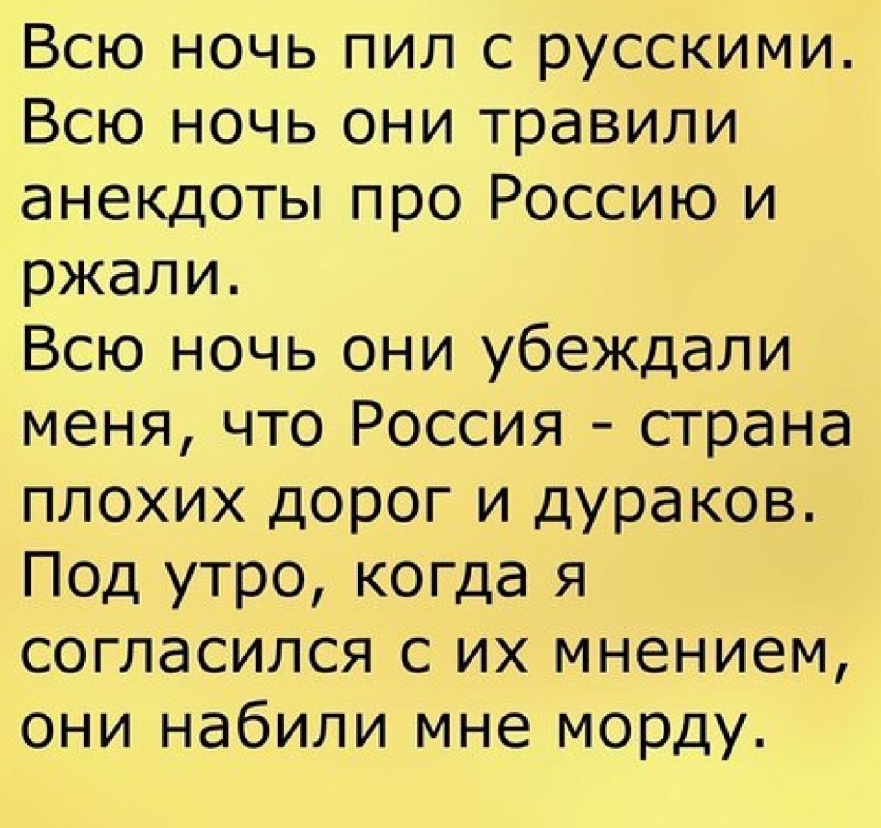 Всю ночь пил с русскими Всю ночь они травили анекдоты про Россию и ржали Всю ночь они убеждали меня что Россия страна плохих дорог и дураков Под утро когда я согласился с их мнением они набили мне морду