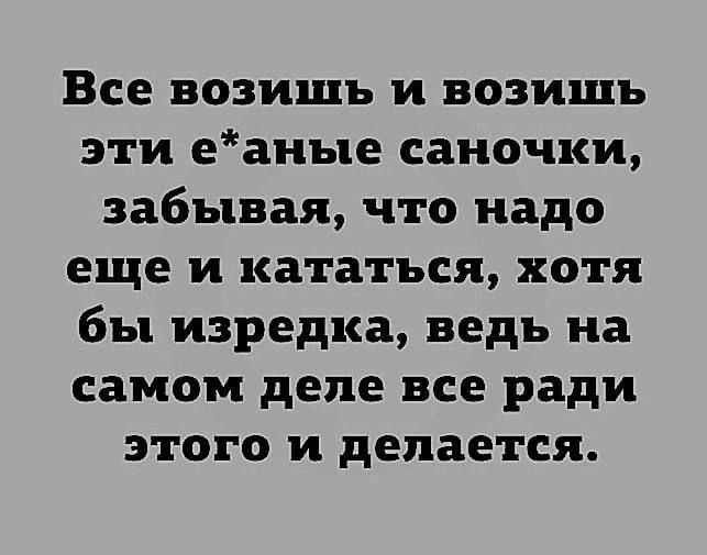 Все возишъ и возишь эти еаные саночки забывая что надо еще и кататься хотя бы изредка ведь на самом деле все ради этого и делается