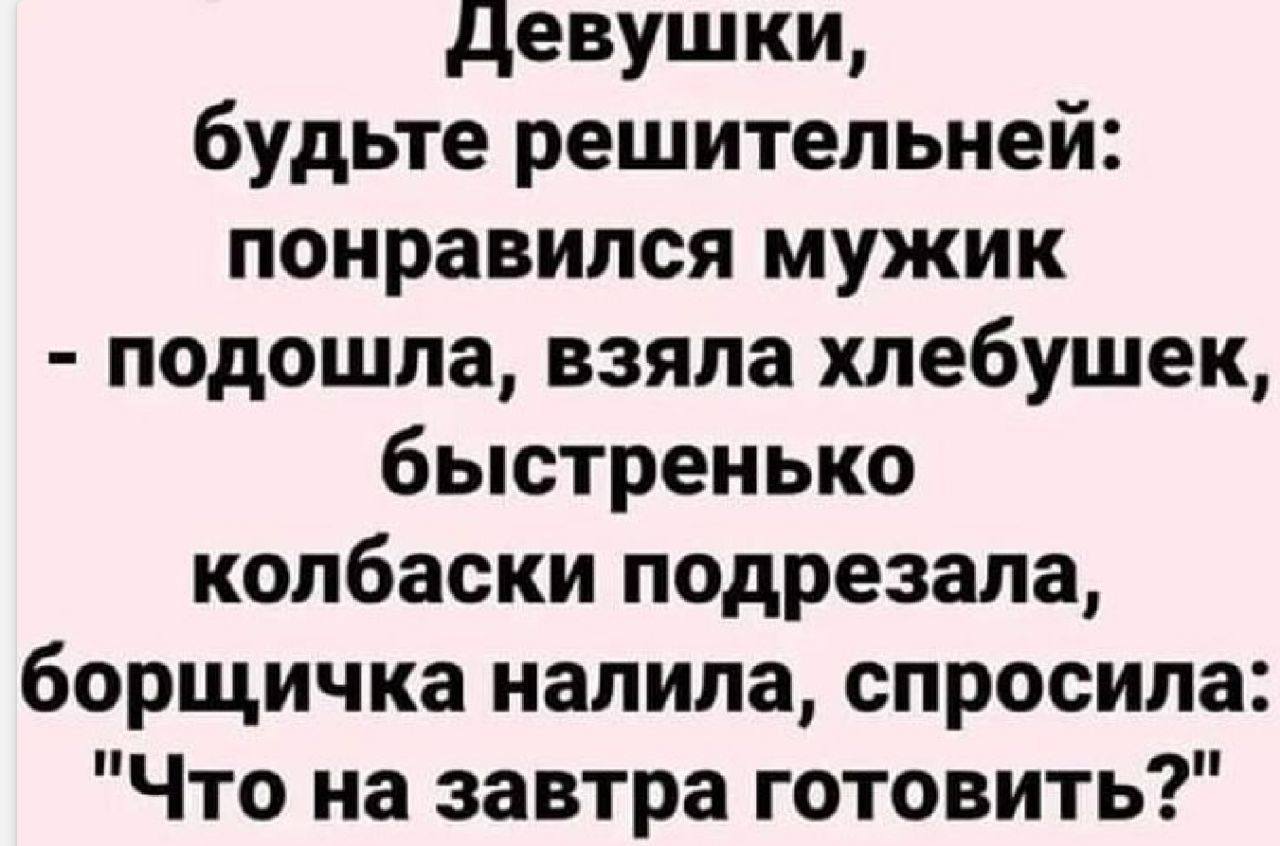 девушки будьте решительной понравился мужик подошла взяла хлебушек быстренько колбаски подрезала борщичка налила спросила Что на завтра готовить