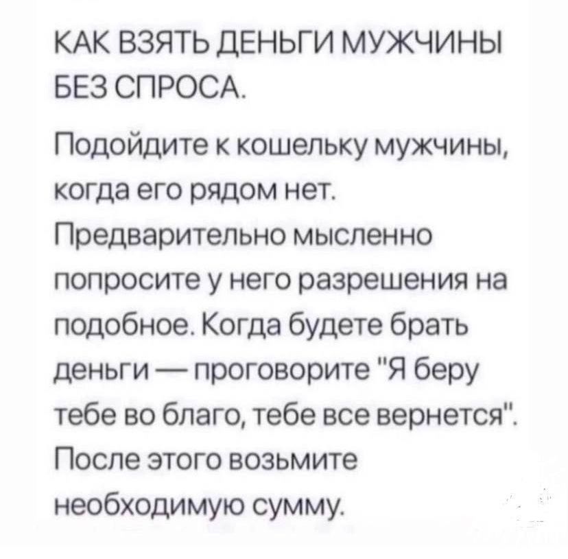 КАК ВЗЯТЬ ДЕНЬГИ МУЖЧИНЫ БЕЗ СПРОСА Подойдите к кошельку мужчины когда его рядом нет Предварительно мысленно попросите у него разрешения на псщобное Когда будете брать деньги проговорите Я беру тебе во благо тебе все вернется После этого возьмите необходимую сумму