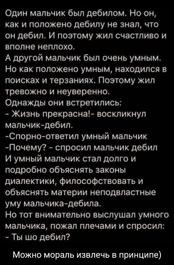 Один мальчик был дебилом Но он как и положено дебилу не знал что он дебил И поэтому жил счастливо и вполне неплохо А другой мальчик был очень умным Но как положено умным находился в поисках и терзаниях Поэтому жип тревожно и неуверенно Однажды они встретились Жизнь прекрасна воскликнул мальчикдебил Спорноответил умный мальчик Почему спросил мальчик дебил И умный мальчик стал долго и подробно объяс