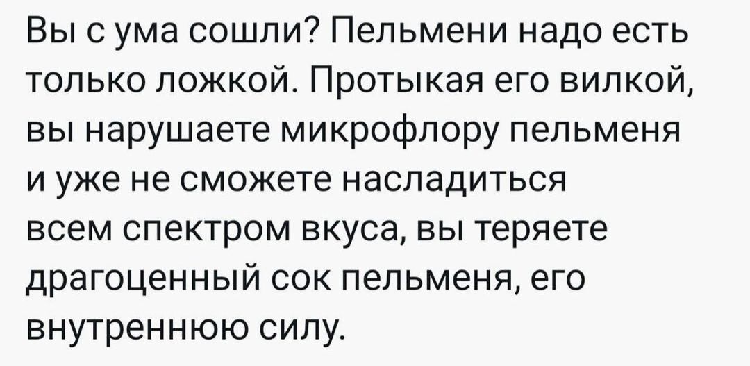 Вы с ума сошли Пельмени надо есть только ложкой Протыкая его вилкой вы нарушаете микрофлору пельменя и уже не сможете насладиться всем спектром вкуса вы теряете драгоценный сок пельменя его внутреннюю силу