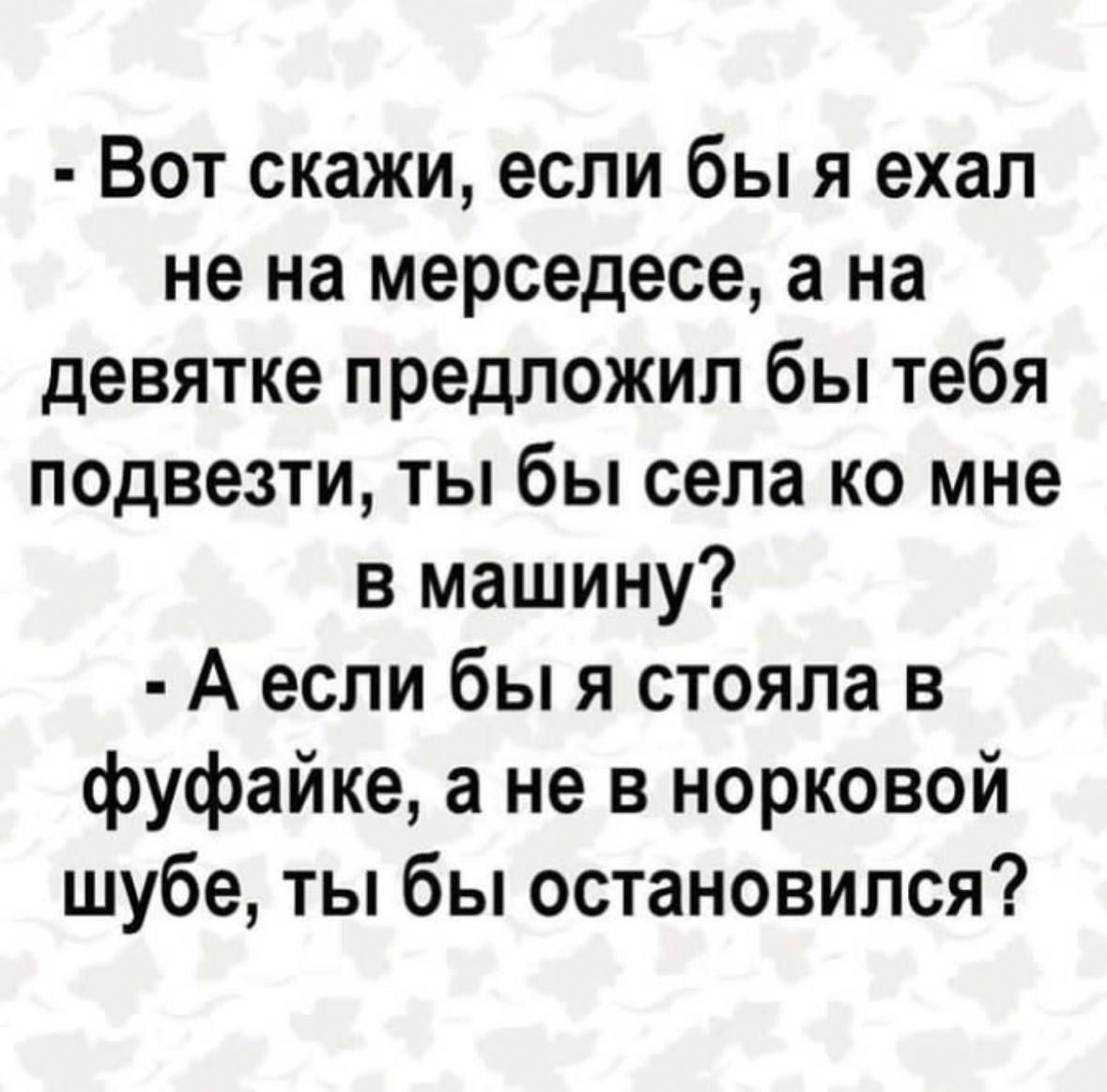 Вот скажи если бы я ехал не на мерседесе а на девятке предложил бы тебя подвезти ты бы села ко мне в машину А если бы я стояла в фуфайке а не в норковой шубе ты бы остановился