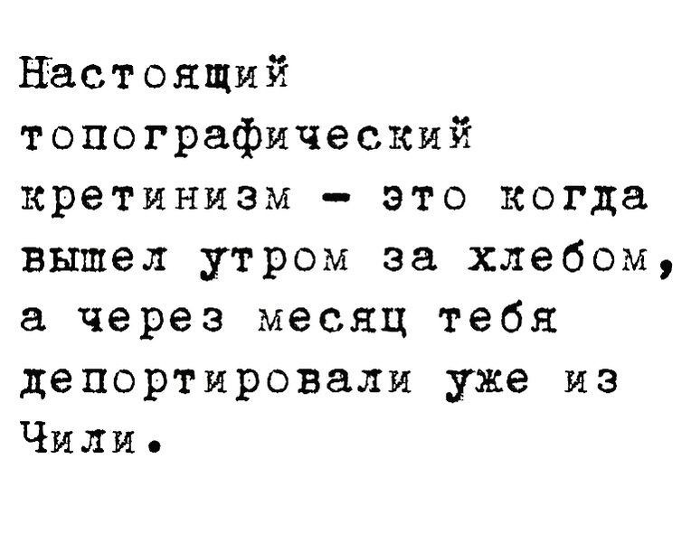 Настоящий топографический кретинизм это когда вышел утром за хлебом а через месяц тебя депортировали уже из Чили