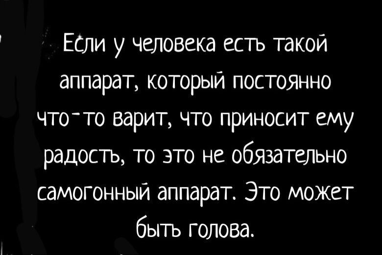 ЕСли у человека естъ такои аппарат который ПОСТОЯННО что то варит что приносит ему радость то это не обязатшьно самогонный аппарат Это может быть голова