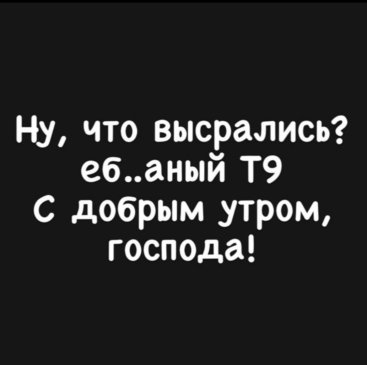 Ну что высрались ебаный Т9 С добрым утром господа