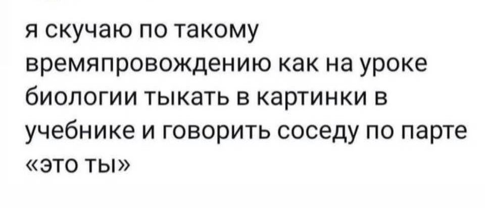 я скучаю по такому времяпровождению как на уроке биологии тыкать в картинки в учебнике и говорить соседу по парте это ты