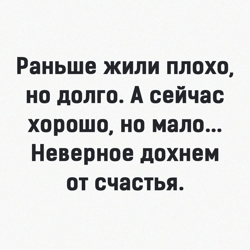 Раньше жили плохо но долго А сейчас хорошо но мало Неверное дохнем от счастья