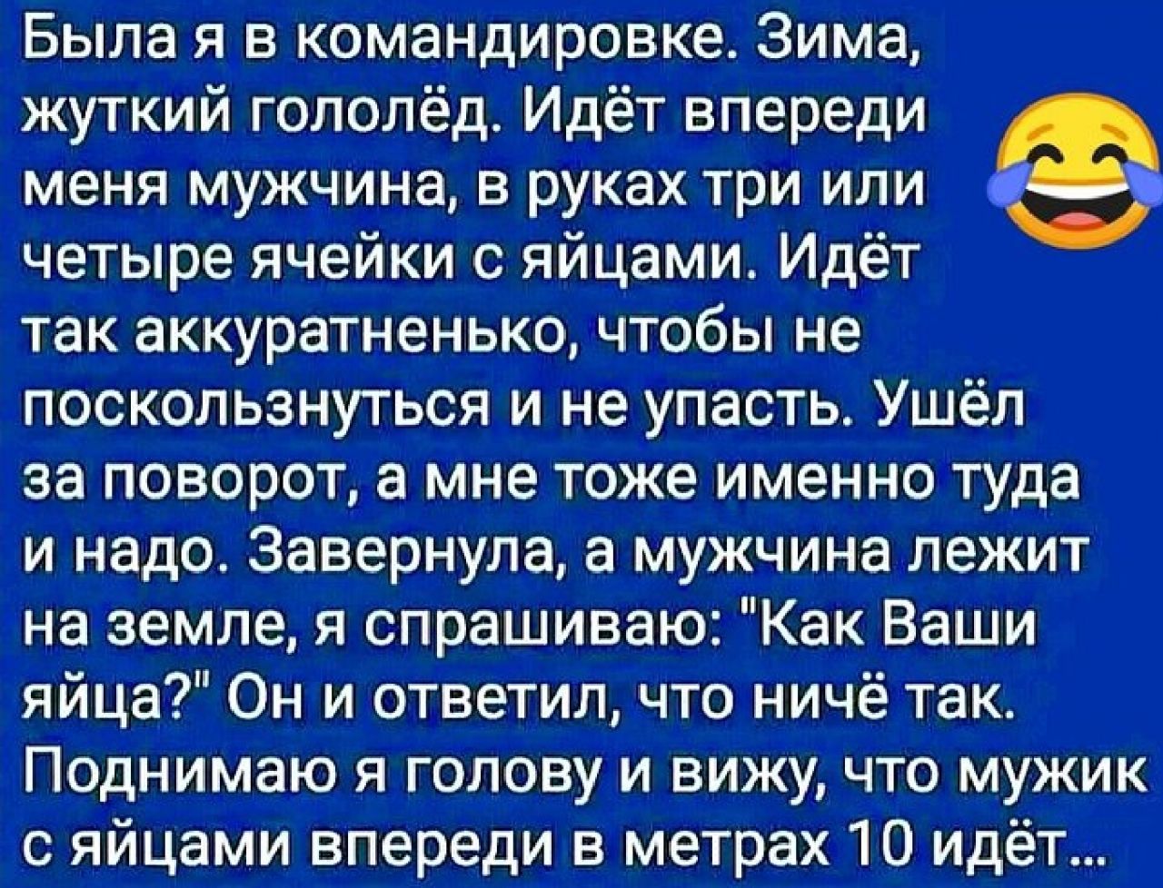 Была я в командировке Зима жуткий гололёд Идёт впереди Ф меня мужчина в руках три или четыре ячейки с яйцами Идёт так аккуратненько чтобы не поскользнуться и не упасть Ушёл за поворот а мне тоже именно туда и надо Завернула а мужчина лежит на земле я спрашиваю Как Ваши яйца Он и ответил что ничё так Поднимаю я голову и вижучто мужик с яйцами впереди в метрах 10 идёт