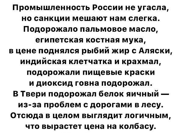 Промышленность России не угасла но санкции мешают нам слегка Подорожало пальмовое масло египетская костная мука в цене поднялся рыбий жир Аляски индийская клетчатка и крахмал подорожали пищевые краски и диоксид говна подорожал В Твери подорожал белок яичный из за проблем с дорогами в лесу Отсюда В целом ВЬГПЯДИТ ПОГИЧНЬМ что вырастет цена на колбасу