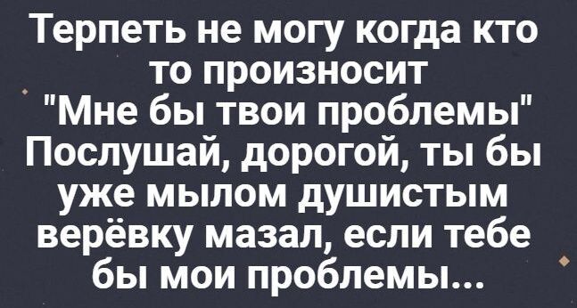 Терпеть не могу когда кто _ то произносит Мне бы твои проблемы Послушай дорогой ты бы уже мылом душистым верёвку мазал если тебе бы мои проблемы