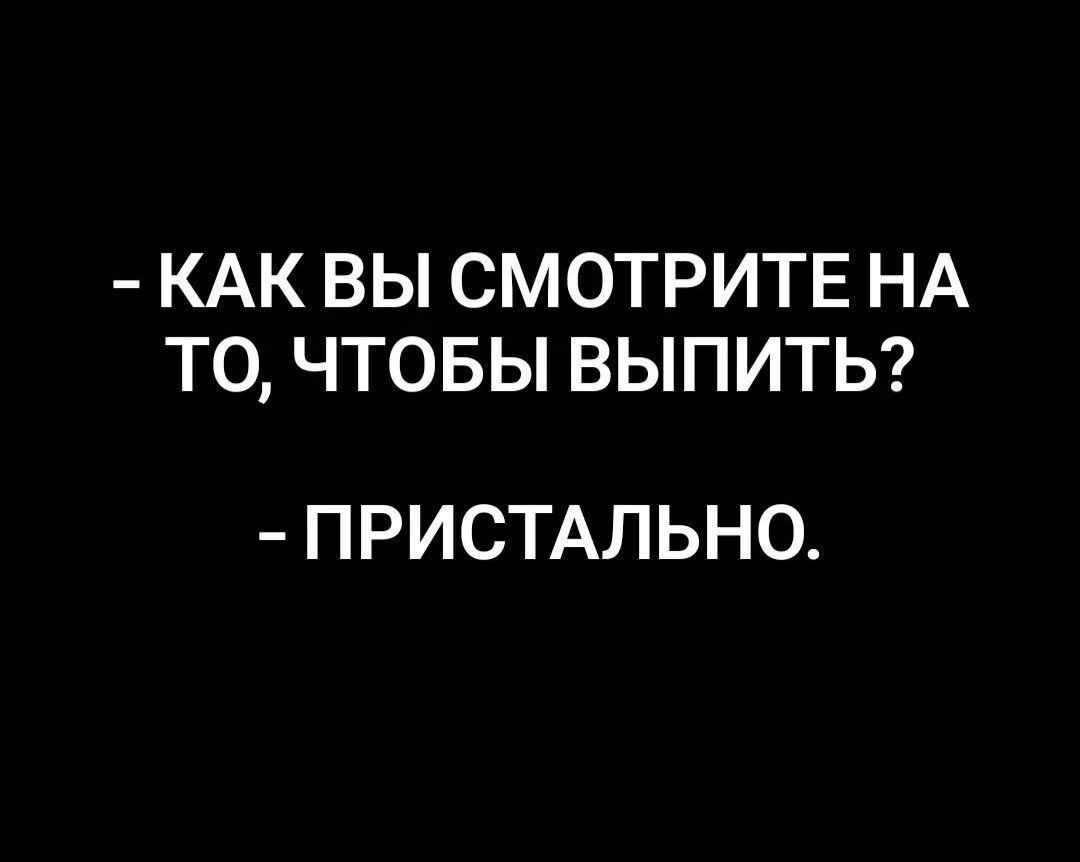 КАК ВЫ СМОТРИТЕ НА ТО ЧТОБЫ ВЫПИТЬ ПРИСТАЛЬНО