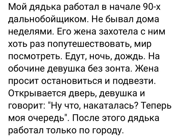 Мой дядька работал в начале 90 х дапьнобойщиком Не бывал дома неделями ЕГО ЖЭНЗ захотела С НИМ хоть раз попутешествовать мир посмотреть Едут ночь дождь На обочине девушка без зонта Жена просит остановиться и подвезти Открывается дверь девушка и говорит Ну что накаталась Теперь моя очередь После этого дядька работал только по городу