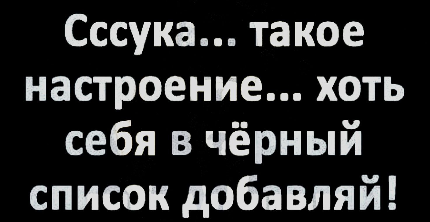 Сссука такое настроение хоть себя в чёрный список добавляй