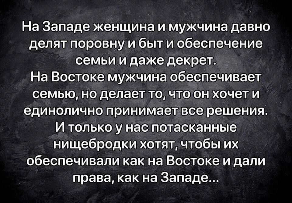 На Западе женщина и мужчина давно делят поровну и быт и обеспечение семьи и даже декрет На Востоке мужчина обеспечивает семью но делает точто он хочет и единолично принимает все решения И только у нас потасканные нищебродки хотят чтобы их обеспечивали как на Востоке и дали права как на Западе