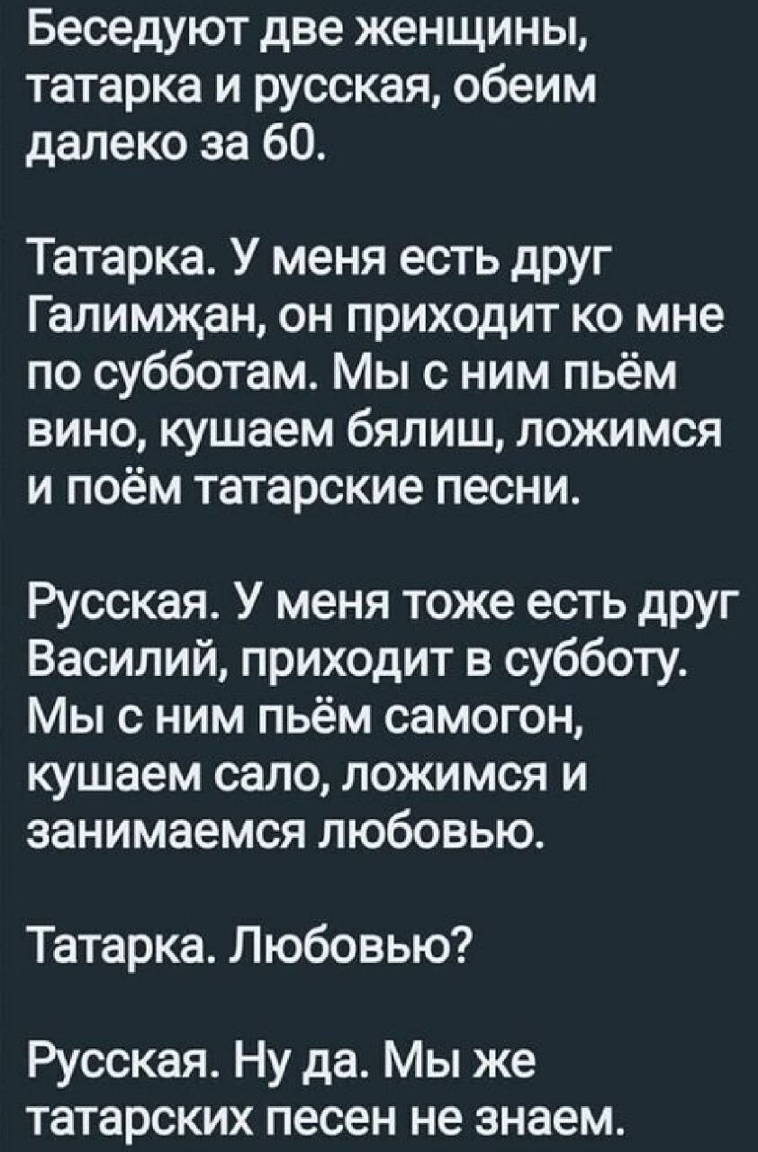 Беседуют две женщины татарка и русская обеим далеко за 60 Татарка У меня есть друг Галимжан он приходит ко мне по субботам Мы с ним пьём вино кушаем бялиш ложимся и поём татарские песни Русская У меня тоже есть друг Василий приходит в субботу Мы с ним пьём самогон кушаем сало ложимся и занимаемся любовью Татарка Любовью Русская Ну да Мы же татарских песен не знаем