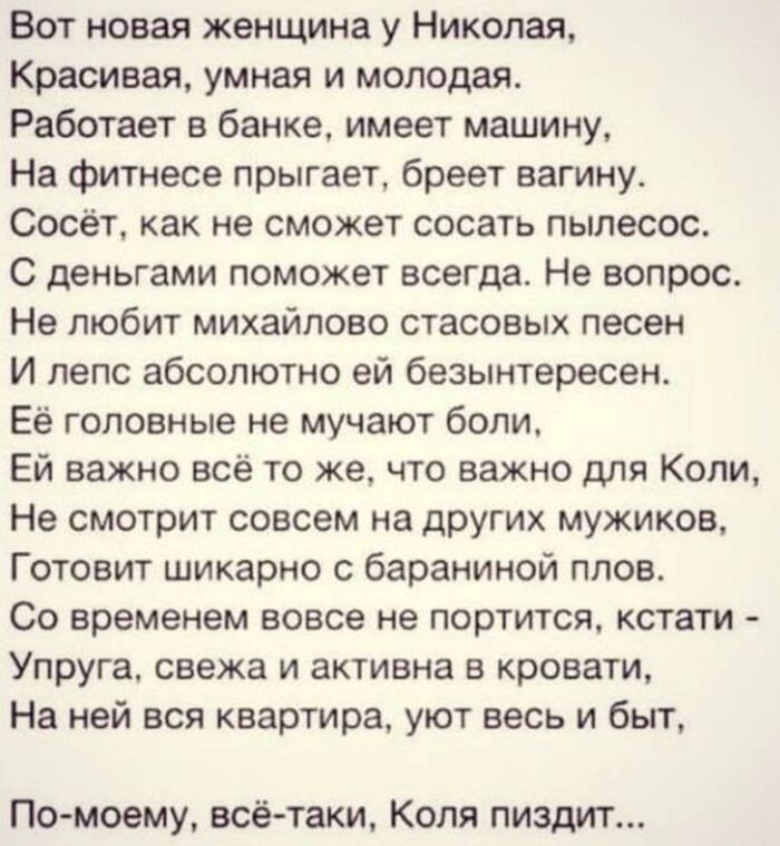 Вот новая женщина у Николаи Красивая умная и молодая Работает в банке имеет машину На фитнесе прыгает бреет вагину Сосёп как не сможет сосать пылесос С деньгами поможет всегда Не вопрос Не любит михайлово стасовых песен И пепс абсолютно ей беэынтересен Её головные не мучают боли Ей важно всё то же что важно для Копи Не смотрит совсем на друшх мужиков Готовит шикарно бараниной плов Со временем вовс