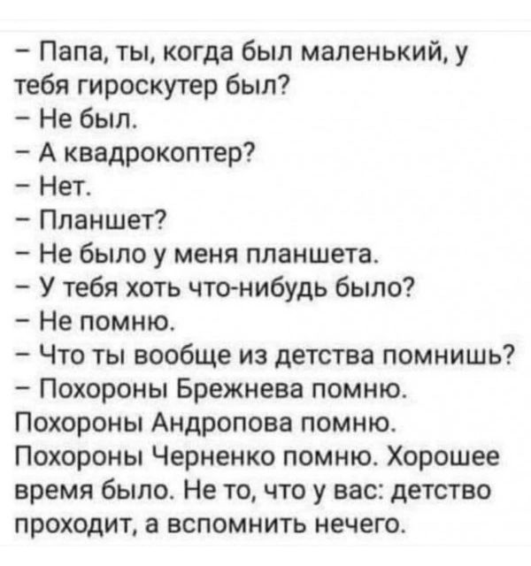 Папа ты когда был маленький у тебя гироскутер был Не был А квадрокоптер Нет Планшет Не было у меня планшета У тебя хоть чтонибудь было Не помню Что ты вообще из детства помнишь Похороны Брежнева помню Похороны Андропова помню Похороны Черненко помню Хорошее время было Не то что у вас детство проходит а вспомнить нечего