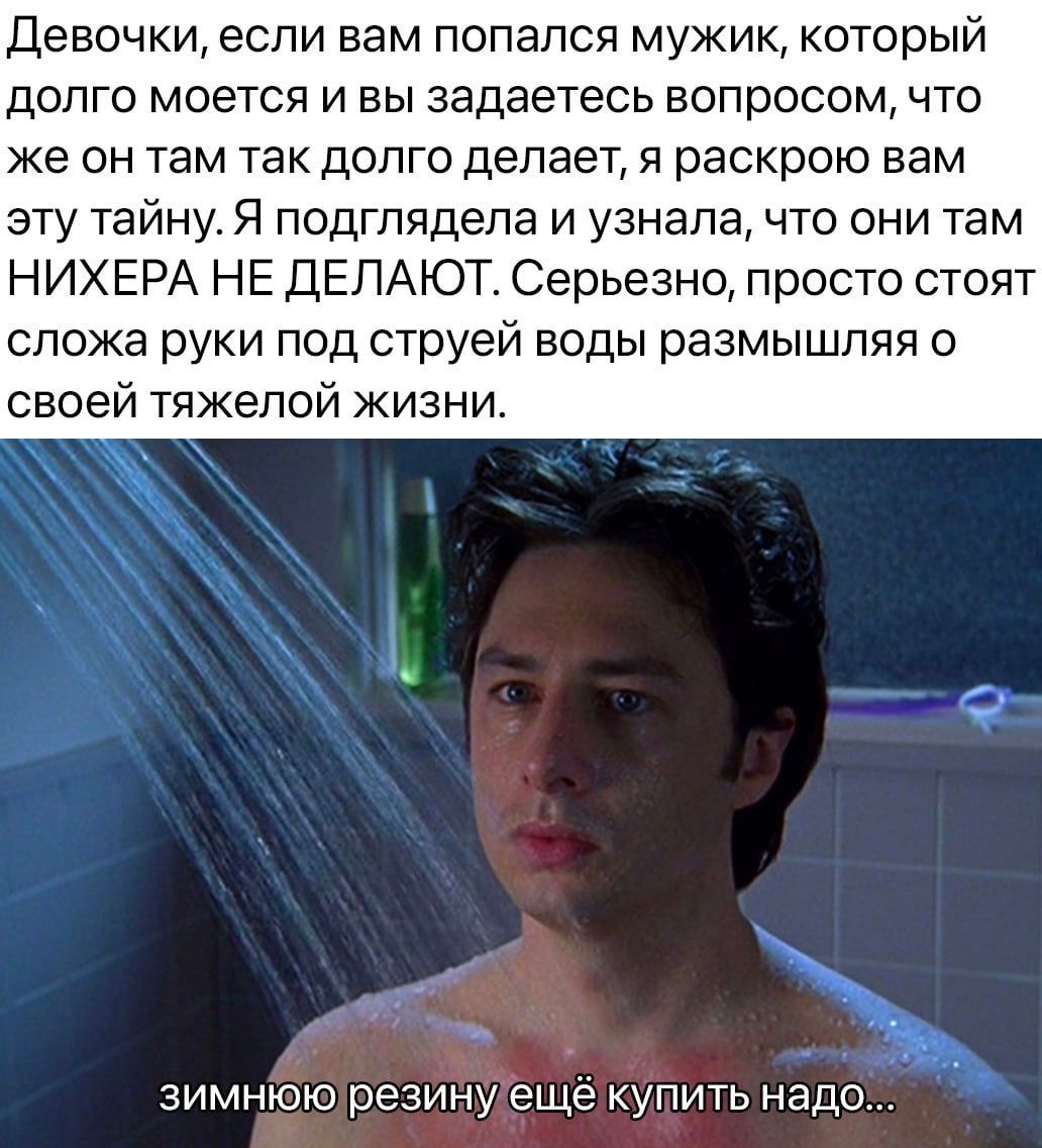 Девочки если вам попапся мужик который ДОЛГО МОЕТСЯ И ВЫ ЗЗДЭЭТЭСЬ ВОПРОСОМ ЧТО же ОН там ТЭК дОЛГО делает Я раскрою ВВМ эту тайну Я подгпядепа и узнала что они там НИХЕРА НЕ ДЕЛАЮТ Серьезно просто стоят сложа руки под струей воды размышляя о своей тяжелой жизни зимнюю резину еще купить надо