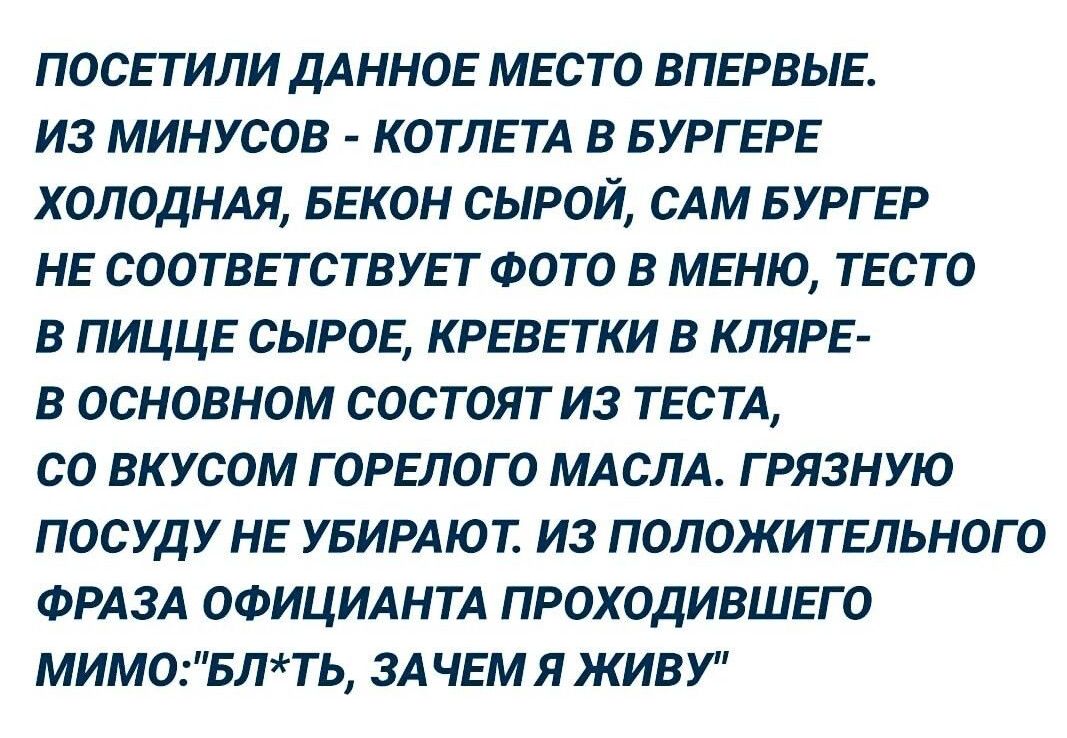 ПОСЕТИЛИ ДАННОЕ МЕСТО ВПЕРВЫЕ ИЗ МИНУСОВ КОТЛЕТА В БУРГЕРЕ ХОЛОДНАЯ БЕКОН СЫРОЙ САМ БУРГЕР НЕ СООТВЕТСТБУЕТ ФОТО В МЕНЮ ТЕСТО В ПИЦЦЕ СЫРОЕ КРЕВЕТКИ В КЛЯРЕ В ОСНОВНОМ СОСТОЯТИЗ ТЕСТА 00 ВКУСОМ Г ОРЕЛОГ 0 МАСЛА Г РЯЗНУЮ ПОСУДУ НЕ УБИРАЮТ ИЗ ПОЛОЖИТЕЛЬНОГО ФРАЗА ОФИЦИАНТА ПРОХОДИВШЕГО МИМ0БЛТЬ ЗА ЧЕМ Я ЖИВУ