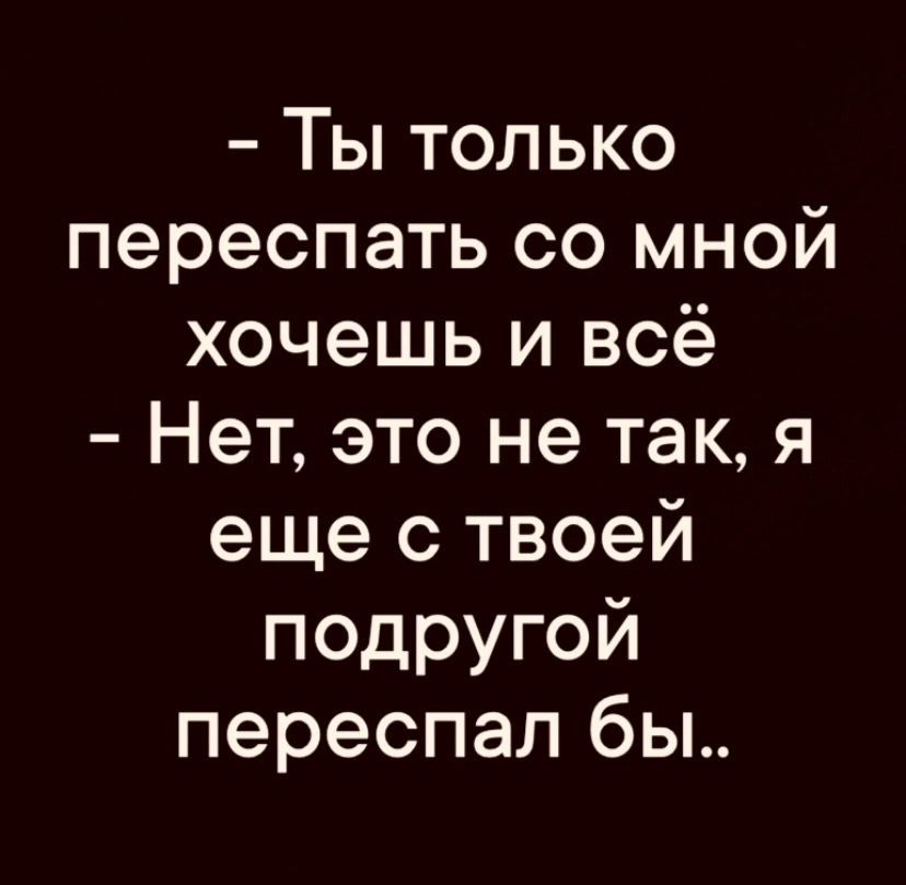 Ты только переспать со мной хочешь и всё Нет это не так я еще с твоей подругой переспал бы