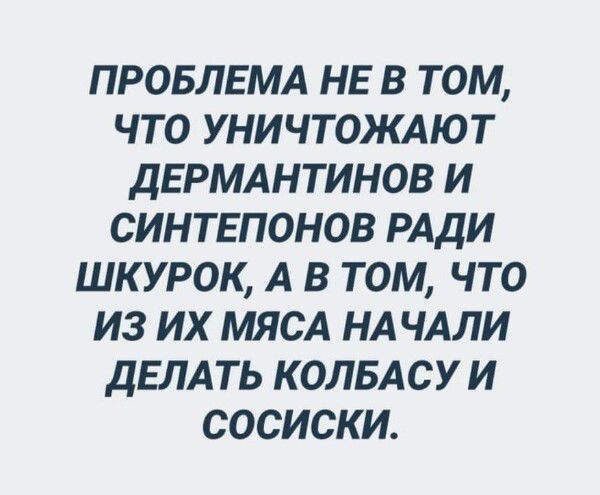 ПРОБЛЕМА НЕ В ТОМ ЧТО УНИЧТОЖАЮТ ДЕРМАНТИНОВ И СИНТЕПОНОВ РАДИ ШК УРОК А В ТОМ ЧТО ИЗ ИХ МЯСА НАЧАЛИ ДЕЛАТЬ КОЛБАСУ И СОСИСКИ