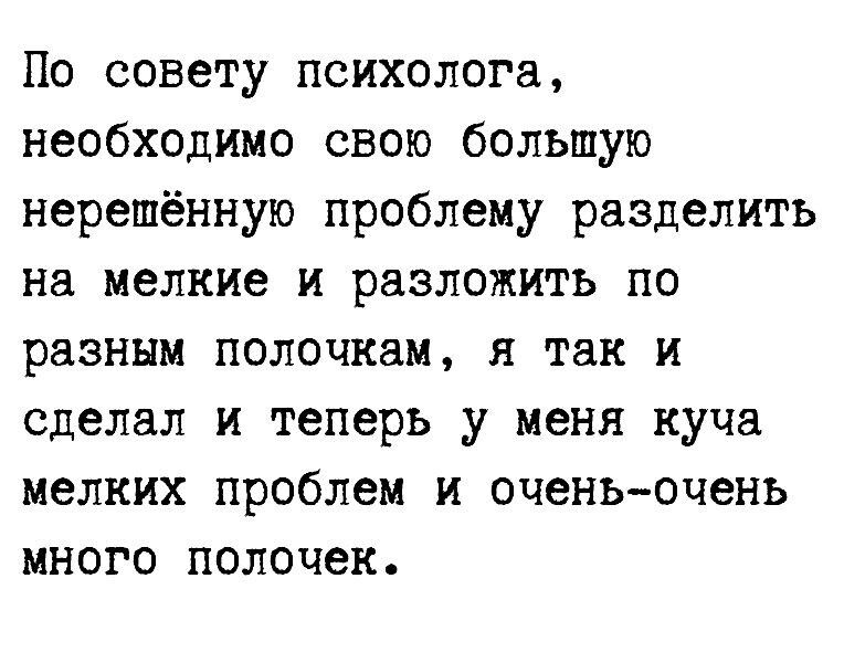 По совету психолога необходимо свою большую нерешённую проблему разделить на мелкие и разложить по разным полочкам я так и сделал и теперь у меня куча мелких проблем и оченьочень много полочек