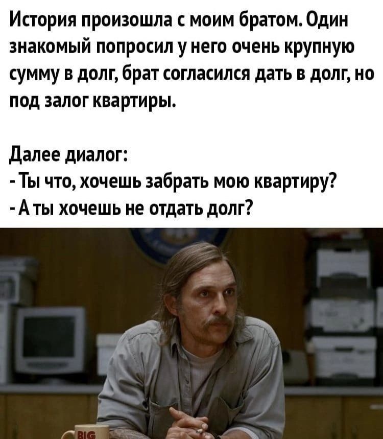 История произошла моим братом Один знакомый попросил у него очень крупную сумму в долг брат согласился дать в долг но под залог квартиры далее диалог Ты что хочешь забрать мою квартиру А ты хочешь не отдать долг