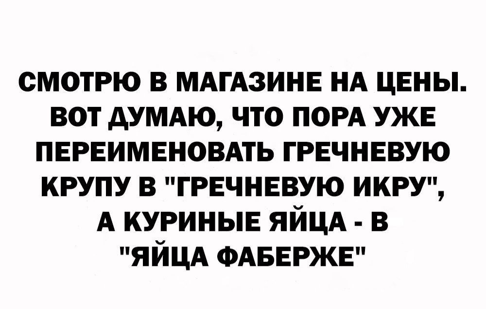 СМОТРЮ В МАГАЗИНЕ НА ЦЕНЫ ВОТ АУМАЮ ЧТО ПОРА УЖЕ ПЕРЕИМЕНОВАТЬ ГРЕЧНЕВУЮ КРУПУ В ГРЕЧНЕВУЮ ИКРУ А КУРИНЫЕ ЯЙЦА В ЯЙЦА ФАБЕРЖЕ