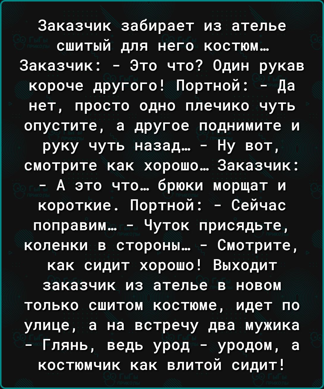 Заказчик забирает из ателье СШИТЫЙ дПЯ НЕГО КОСТЮМ Заказчик Это что Один рукав короче другого Портной да НЕТ ПРОСТО ОДНО плечико ЧУТЬ опустите а дрУгое поднимите и руку чуть назад Ну вот СМОТРИТЕ как хорошо Заказчик А это что_ брюки морщат и короткие Портной Сейчас поправим_ Чуток присядьте коленки в стороны Смотрите как сидит хорошо Выходит заказчик ИЗ ателье В НОВОМ только сшитом костюме идет по
