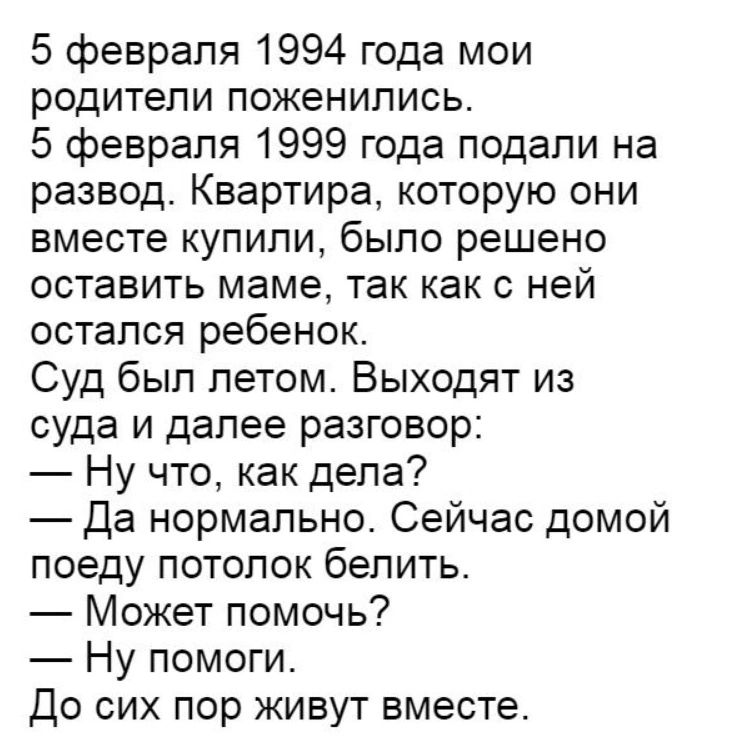 5 февраля 1994 года мои родители поженились 5 февраля 1999 года подали на развод Квартира которую они вместе купили было решено оставить маме так как с ней остался ребенок Суд был летом Выходят из суда и далее разговор Ну что как дела Да нормально Сейчас домой поеду потолок белить Может помочь Ну помоги До сих пор живут вместе