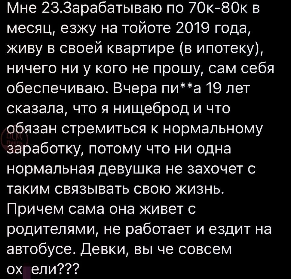 Мне 233арабатываю по 7Ок80к в месяц езжу на тойоте 2019 года живу в своей квартире в ипотеку ничего ни у кого не прошу сам себя обеспечиваю Вчера пиа 19 лет сказала что я нищеброд и что обязан стремиться к нормальному заработку потому что ни одна нормальная девушка не захочет таким связывать свою жизнь Причем сама она живет с родителями не работает и ездит на автобусе Девки вы че совсем ох ели