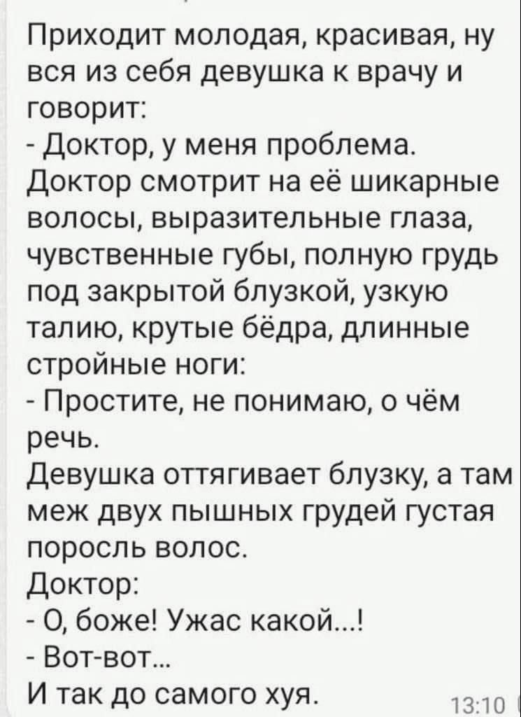 Приходит молодая красивая ну вся из себя девушка к врачу и говорит Доктор у меня проблема Доктор смотрит на её шикарные волосы выразительные глаза чувственные губы полную грудь под закрытой блузкой узкую талию крутые бёдра длинные стройные ноги Простите не понимаю о чём речь девушка оттягивает блузку а там меж двух пышных грудей густая поросль волос Доктор О боже Ужас какой Вогвот И так до самого 