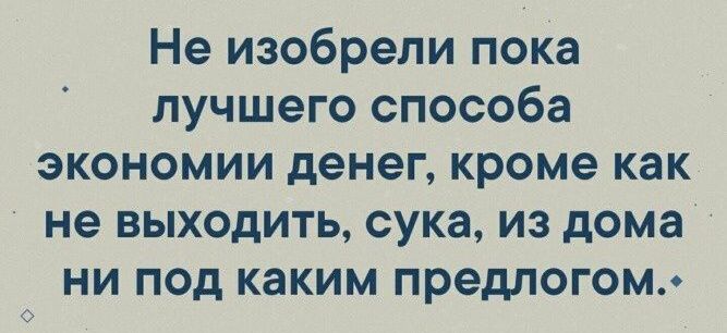 Не изобрели пока лучшего способа экономии денег кроме как не выходить сука из дома ни под каким предлогом