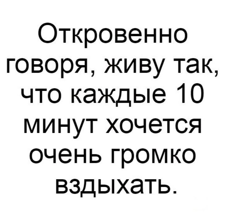 Откровенно говоря живу так что каждые 10 минут хочется очень громко вздыхать