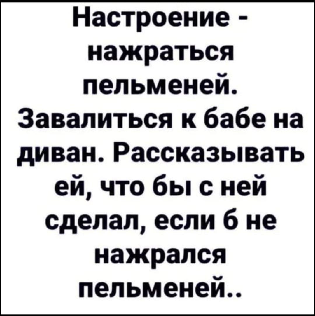 Настроение нажраться пельменей Завалиться к бабе на диван Рассказывать ей что бы с ней сделал если 6 не нажрался пельменей