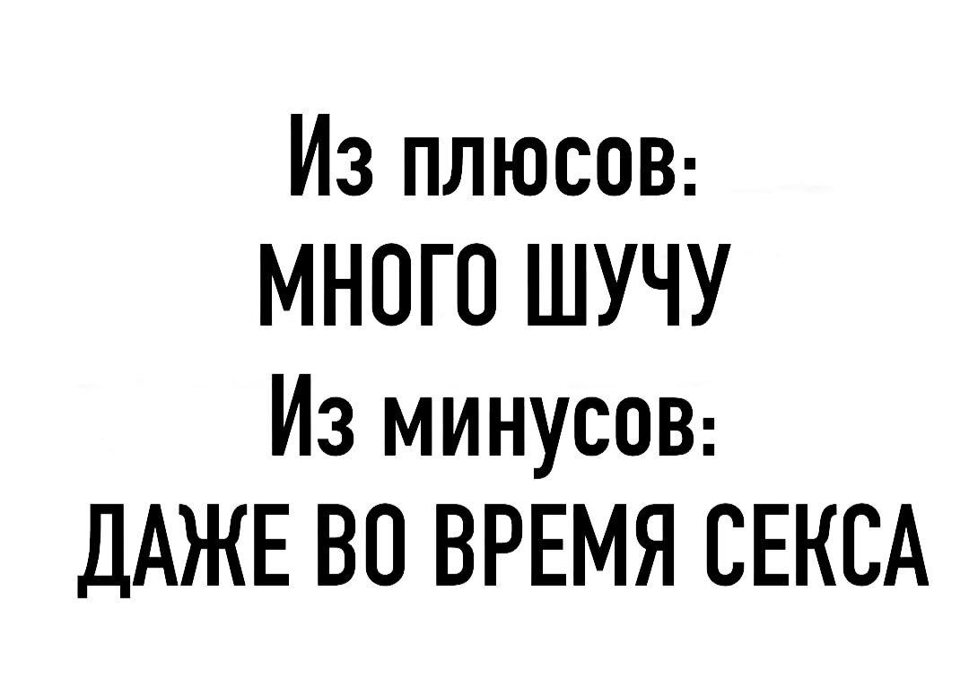 Из плюсоВ МНОГО ШУЧУ Из минусов ДАЖЕ ВО ВРЕМЯ СЕКСА