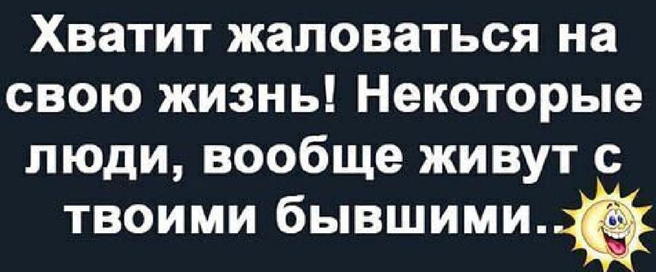Хватит жаловаться на свою жизнь Некоторые люди вообще живут с твоими бывшими