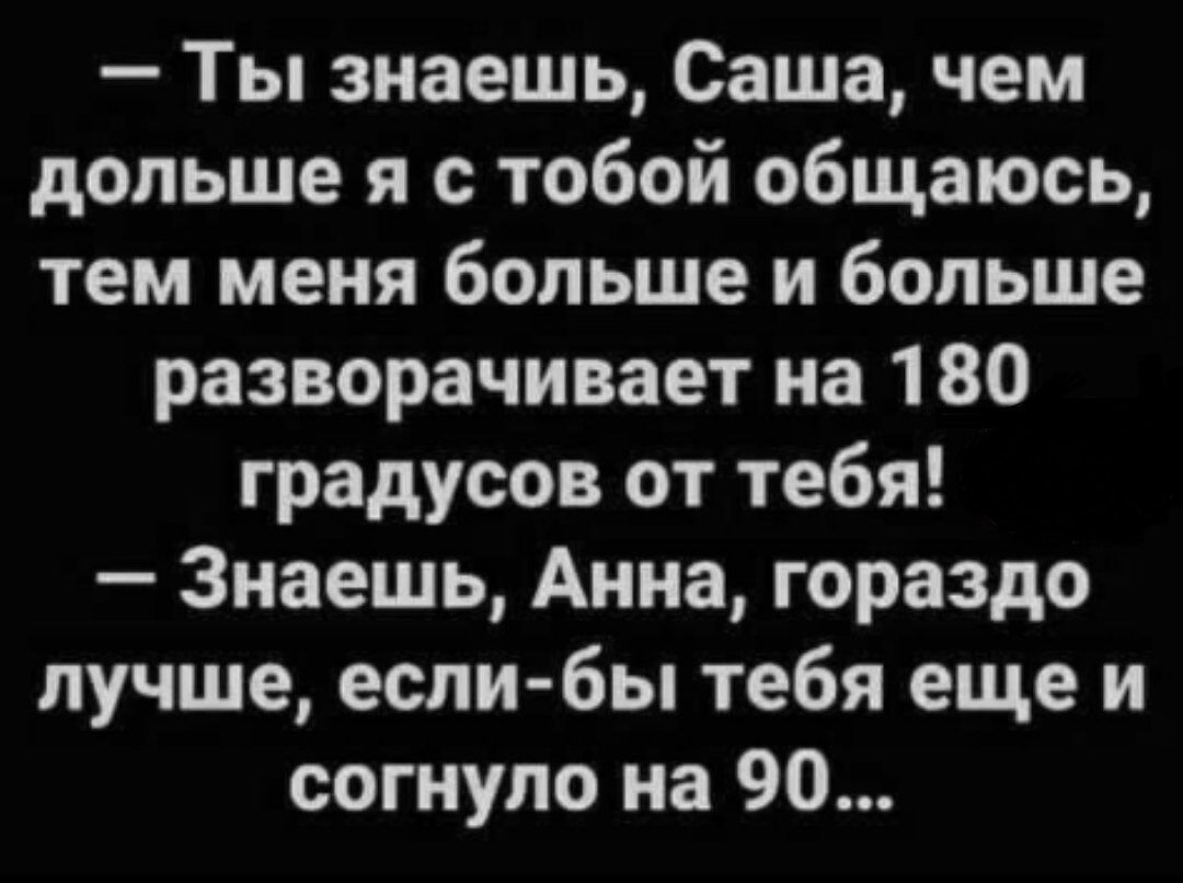 Ты знаешь Саша чем дольше я с тобой общаюсь тем меня больше и больше разворачивает на 180 градусов от тебя Знаешь Анна гораздо лучше если бы тебя еще и согнуло на 90